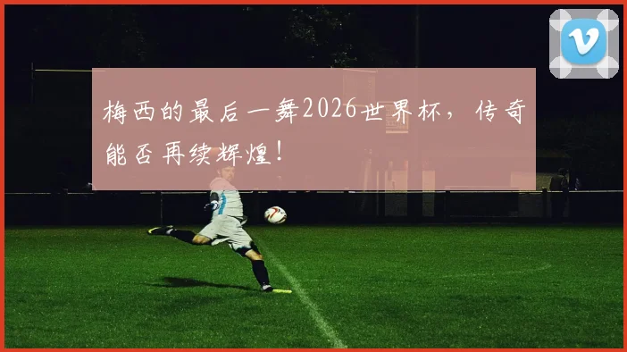 梅西的最后一舞2026世界杯,传奇能否再续辉煌!