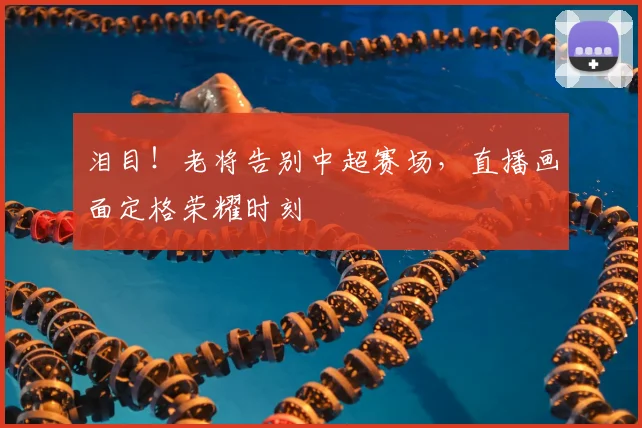 泪目！老将告别中超赛场，直播画面定格荣耀时刻