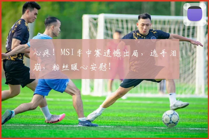 心疼！MSI季中赛遗憾出局，选手泪崩，粉丝暖心安慰！