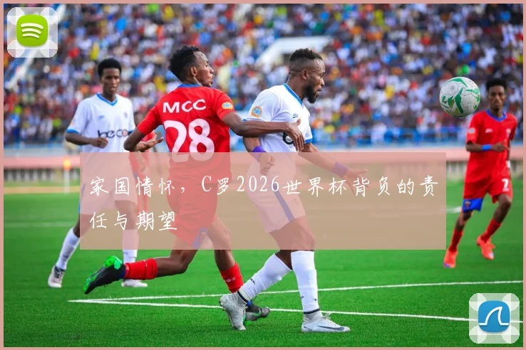 家国情怀,C罗2026世界杯背负的责任与期望